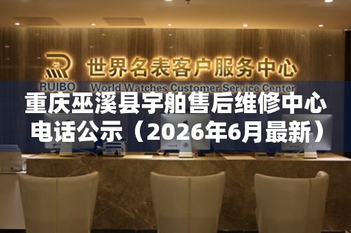 重庆巫溪县宇舶售后维修中心电话公示（2026年6月最新）