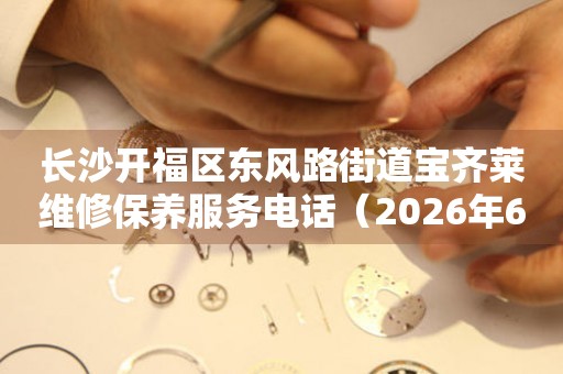 长沙开福区东风路街道宝齐莱维修保养服务电话（2026年6月最新）