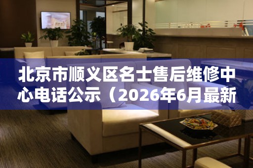 北京市顺义区名士售后维修中心电话公示（2026年6月最新）