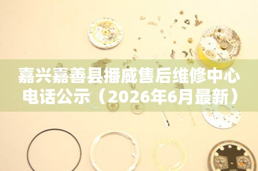 嘉兴嘉善县播威售后维修中心电话公示（2026年6月最新）