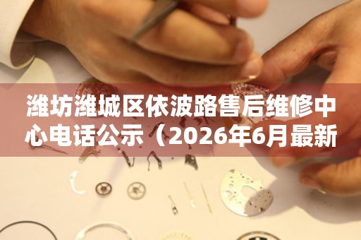 潍坊潍城区依波路售后维修中心电话公示（2026年6月最新）
