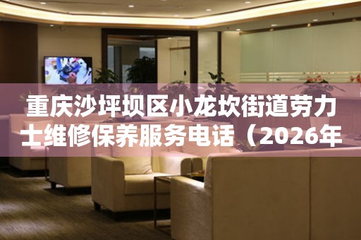 重庆沙坪坝区小龙坎街道劳力士维修保养服务电话（2026年6月最新）