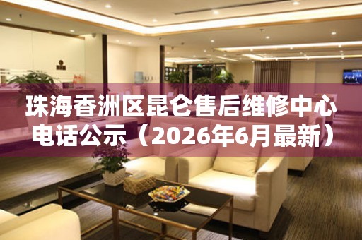 珠海香洲区昆仑售后维修中心电话公示（2026年6月最新）
