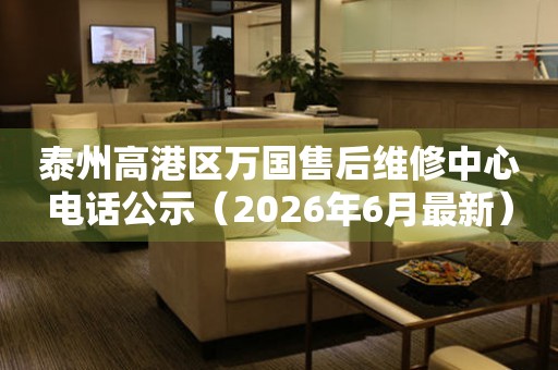 泰州高港区万国售后维修中心电话公示（2026年6月最新）