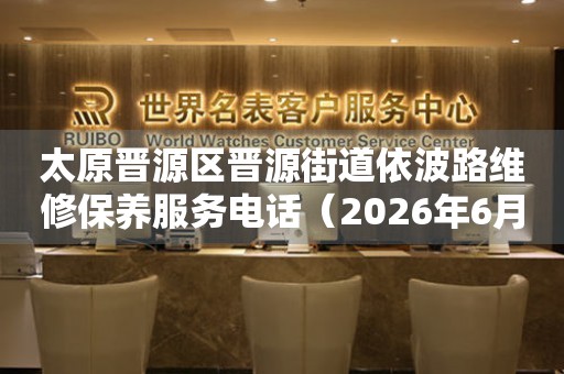 太原晋源区晋源街道依波路维修保养服务电话（2026年6月最新）