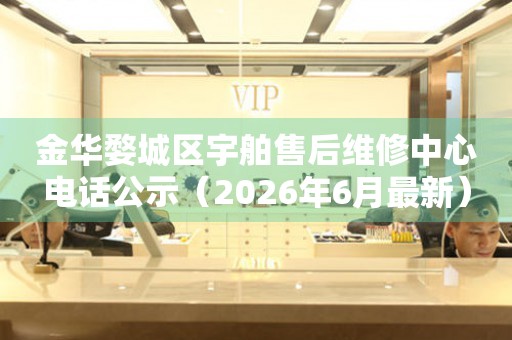 金华婺城区宇舶售后维修中心电话公示（2026年6月最新）