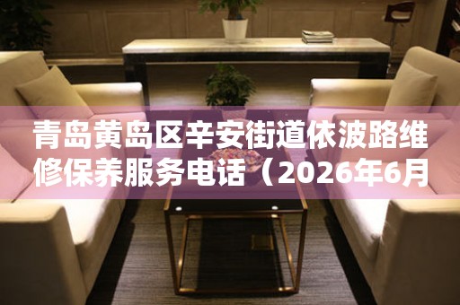 青岛黄岛区辛安街道依波路维修保养服务电话（2026年6月最新）