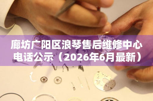 廊坊广阳区浪琴售后维修中心电话公示（2026年6月最新）
