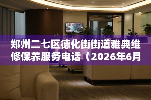 郑州二七区德化街街道雅典维修保养服务电话（2026年6月最新）