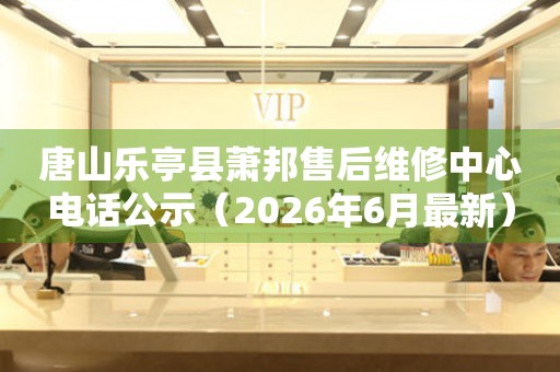 唐山乐亭县萧邦售后维修中心电话公示（2026年6月最新）
