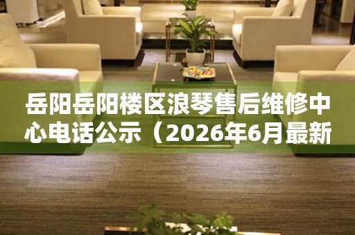 岳阳岳阳楼区浪琴售后维修中心电话公示（2026年6月最新）