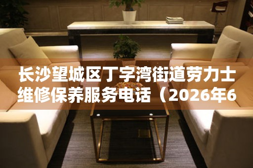 长沙望城区丁字湾街道劳力士维修保养服务电话（2026年6月最新）