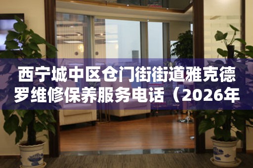 西宁城中区仓门街街道雅克德罗维修保养服务电话（2026年6月最新）