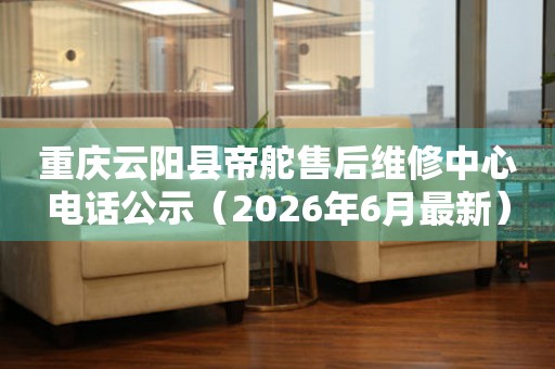 重庆云阳县帝舵售后维修中心电话公示（2026年6月最新）