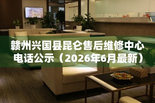 赣州兴国县昆仑售后维修中心电话公示（2026年6月最新）