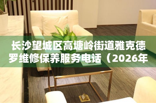 长沙望城区高塘岭街道雅克德罗维修保养服务电话（2026年6月最新）