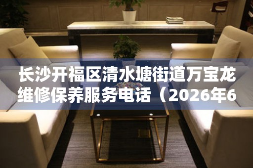 长沙开福区清水塘街道万宝龙维修保养服务电话（2026年6月最新）