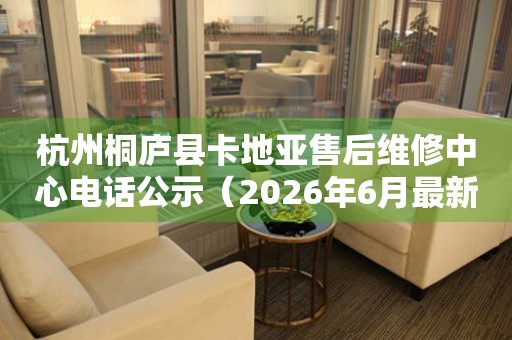 杭州桐庐县卡地亚售后维修中心电话公示（2026年6月最新）