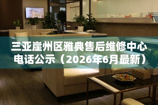 三亚崖州区雅典售后维修中心电话公示（2026年6月最新）