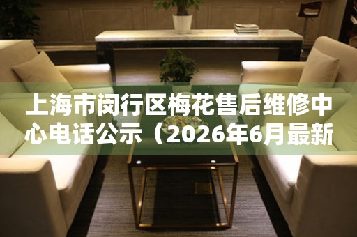 上海市闵行区梅花售后维修中心电话公示（2026年6月最新）