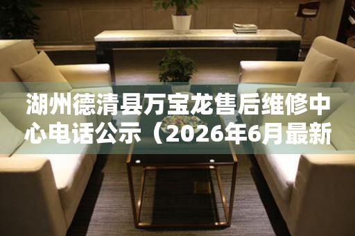 湖州德清县万宝龙售后维修中心电话公示（2026年6月最新）