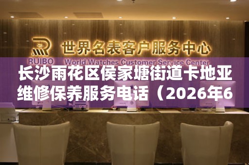 长沙雨花区侯家塘街道卡地亚维修保养服务电话（2026年6月最新）