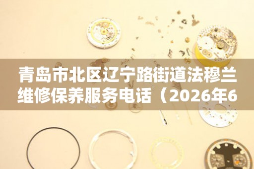 青岛市北区辽宁路街道法穆兰维修保养服务电话（2026年6月最新）