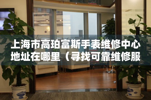 上海市高珀富斯手表维修中心地址在哪里（寻找可靠维修服务不再难）