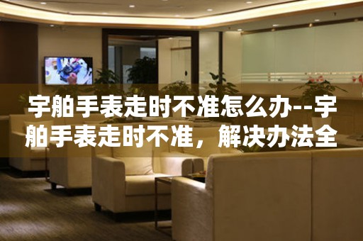  宇舶手表走时不准怎么办--宇舶手表走时不准，解决办法全知道 手表维修知识库