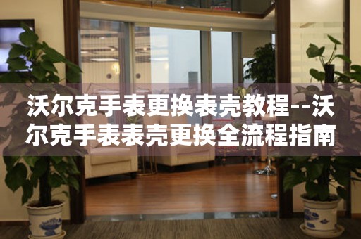  沃尔克手表更换表壳教程--沃尔克手表表壳更换全流程指南 手表维修知识库