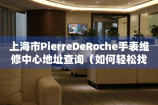 上海市PierreDeRoche手表维修中心地址查询（如何轻松找到维修点）