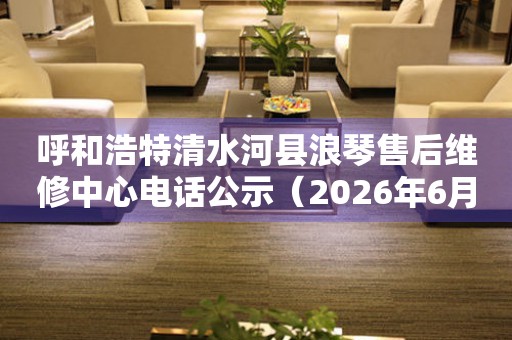 呼和浩特清水河县浪琴售后维修中心电话公示（2026年6月最新）
