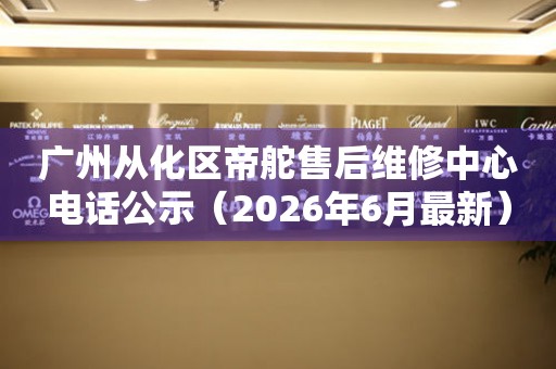 广州从化区帝舵售后维修中心电话公示（2026年6月最新）