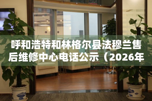 呼和浩特和林格尔县法穆兰售后维修中心电话公示（2026年6月最新）