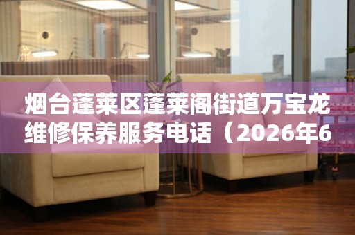 烟台蓬莱区蓬莱阁街道万宝龙维修保养服务电话（2026年6月最新）