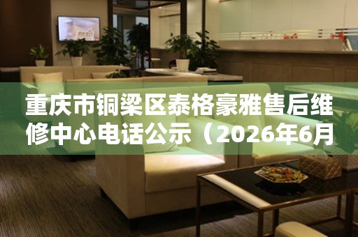 重庆市铜梁区泰格豪雅售后维修中心电话公示（2026年6月最新）