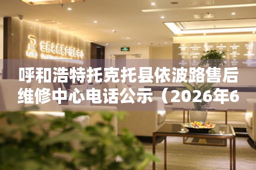 呼和浩特托克托县依波路售后维修中心电话公示（2026年6月最新）