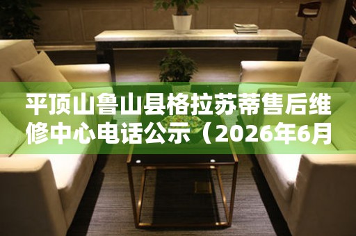 平顶山鲁山县格拉苏蒂售后维修中心电话公示（2026年6月最新）