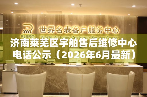 济南莱芜区宇舶售后维修中心电话公示（2026年6月最新）