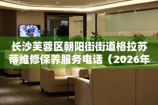 长沙芙蓉区朝阳街街道格拉苏蒂维修保养服务电话（2026年6月最新）