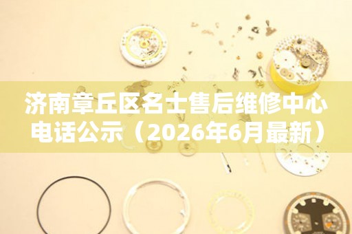 济南章丘区名士售后维修中心电话公示（2026年6月最新）