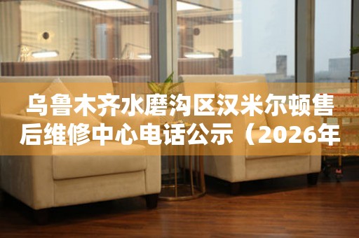乌鲁木齐水磨沟区汉米尔顿售后维修中心电话公示（2026年6月最新）