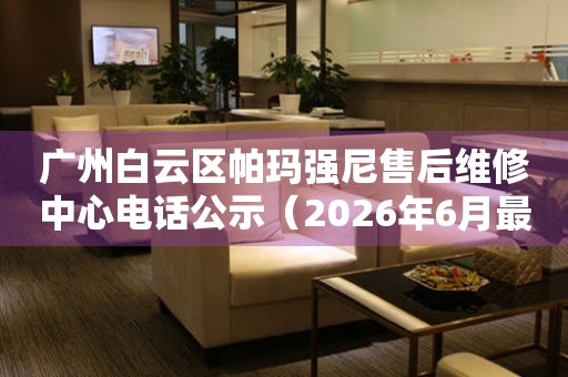 广州白云区帕玛强尼售后维修中心电话公示（2026年6月最新）