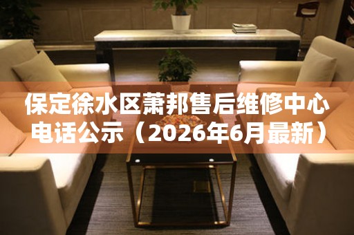 保定徐水区萧邦售后维修中心电话公示（2026年6月最新）