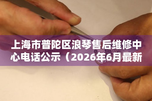 上海市普陀区浪琴售后维修中心电话公示（2026年6月最新）