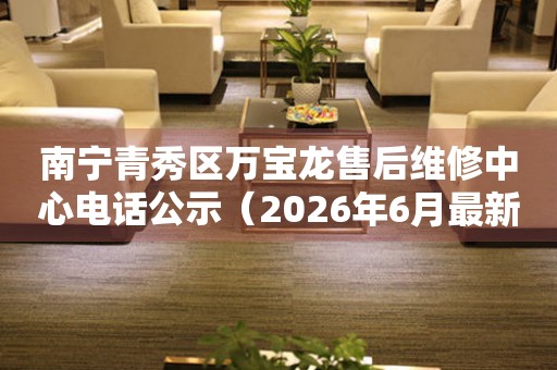 南宁青秀区万宝龙售后维修中心电话公示（2026年6月最新）
