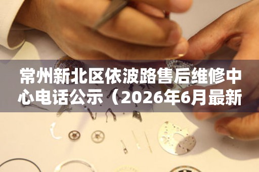 常州新北区依波路售后维修中心电话公示（2026年6月最新）