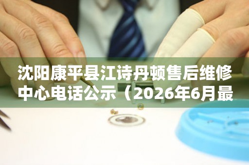 沈阳康平县江诗丹顿售后维修中心电话公示（2026年6月最新）
