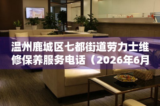 温州鹿城区七都街道劳力士维修保养服务电话（2026年6月最新）