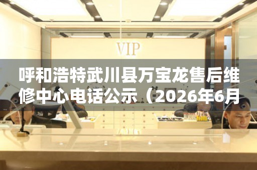 呼和浩特武川县万宝龙售后维修中心电话公示（2026年6月最新）